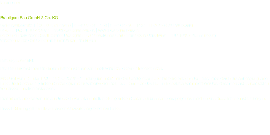 Impressum Bräutigam Bau GmbH & Co. KG Steigerwaldstraße 1 | 96160 Geiselwind | t: +49 95 56 - 558 | f: +49 95 56 - 1457 | HRA 7594 AG Würzburg USt.-ID.-Nr.: DE306437377 | info@braeutigambau.de | www.bräutigambau.de persönlich haftender Gesellschafter Bräutigam Bau-Verwaltungs-GmbH mit Sitz in Geiselwind | HRB 13497 AG Würzburg vertreten durch den Geschäftsführer Anton Bräutigam Haftungsausschluß Das Bauunternehmen Bräutigam haftet nicht für den Inhalt verlinkter externer Internetseiten. Mit Urteil vom 12. Mai 1998 - 312 O 85/98 - "Haftung für Links" hat das Landgericht (LG) Hamburg entschieden, dass man durch die Anbringung eines Links die Inhalte der gelinkten Seiten ggf. mit zu verantworten hat. Dies kann - so das LG - nur dadurch verhindert werden, dass man sich ausdrücklich von diesen Inhalten distanziert. Hiermit distanzieren wir uns ausdrücklich von allen Inhalten aller gelinkten Seiten auf unserer Homepage und machen uns diese Inhalte nicht zu eigen. Diese Erklärung gilt für alle auf dieser Webseite angebrachten Links.